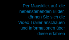 Per Mausklick auf die nebenstehenden Bilder, können Sie sich die Video Trailer anschauen und Informationen über diese erfahren